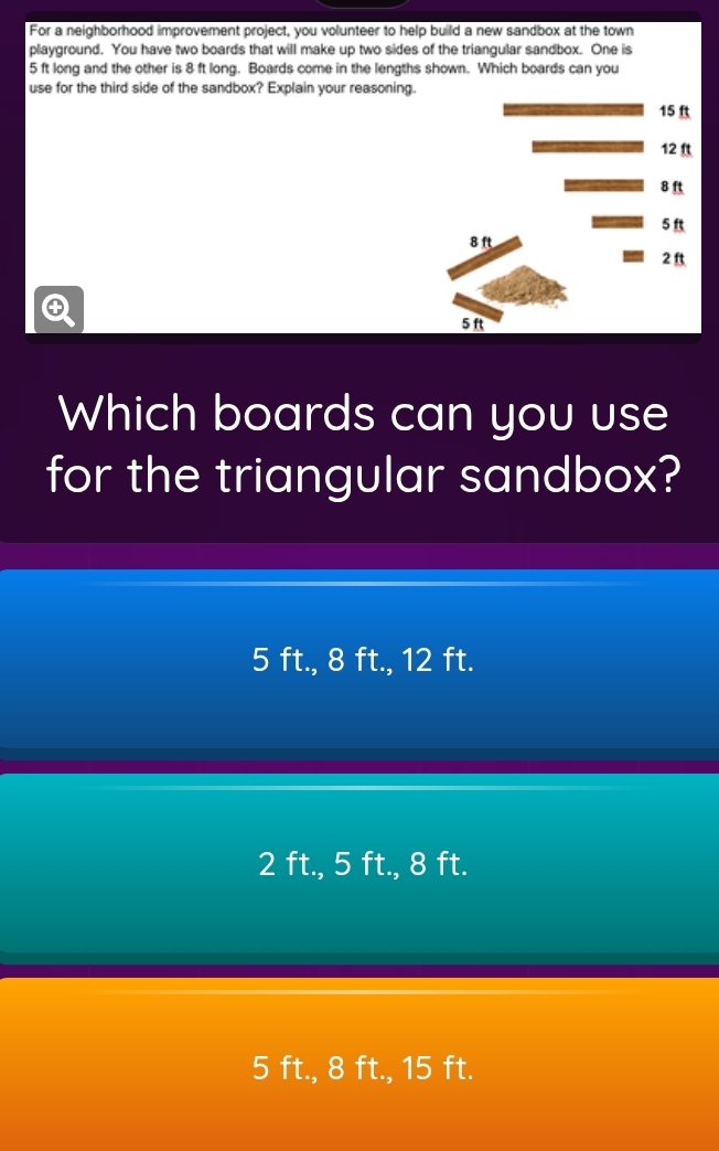 For a neighborhood improvement project, you volunteer to help build a new sandbox at the town
playground. You have two boards that will make up two sides of the triangular sandbox. One is
5 ft long and the other is 8 ft long. Boards come in the lengths shown. Which boards can you
use for the third side of the sandbox? Explain your reasoning
4
Which boards can you use
for the triangular sandbox?
5 ft., 8 ft., 12 ft.
2 ft., 5 ft., 8 ft.
5 ft., 8 ft., 15 ft.