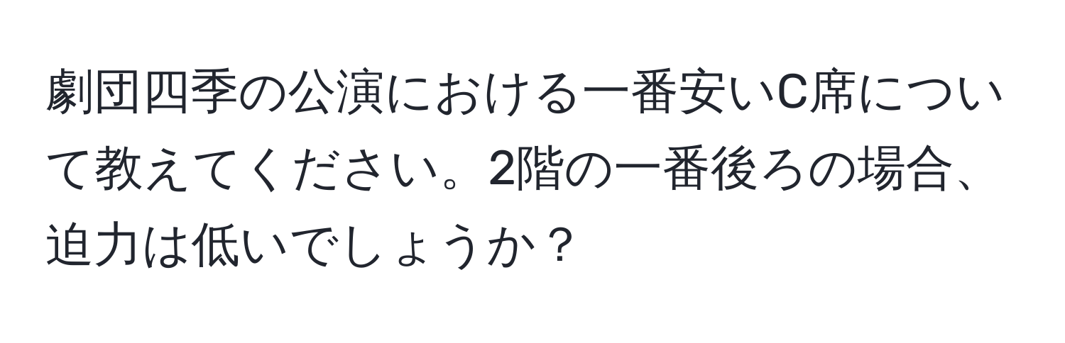 劇団四季の公演における一番安いC席について教えてください。2階の一番後ろの場合、迫力は低いでしょうか？