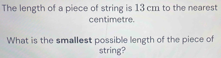 The length of a piece of string is 13 cm to the nearest 
centimetre. 
What is the smallest possible length of the piece of 
string?