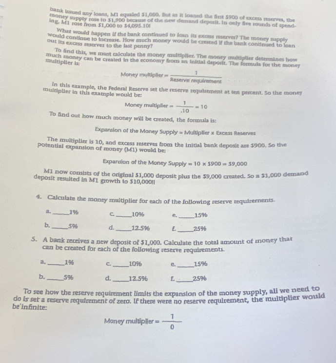 bank issued any loans, M1 equaled $1,000. But as it loaned the first $900 of excess reserves, the
money supply rose to $1,900 because of the new demand deposit. In only five rounds of spend
ing, M1 rose from $1,000 to $4,095.10l
What would happen if the bank continued to loan its excess mserves? The money supply
would continue to increase. How much money would be created if the bank continued to loan
out its excess reserves to the last penny?
To find this, we must calculate the money multiplier. The money multiplier determines how
much money can be created in the economy from an initial deposit. The formula for the money
multiplier is:
Money multiplier = 1/Reserverequirement 
in this example, the Federal Reserve set the reserve requirement at ten percent. So the money
multiplier in this example would be:
Money multiplier = 1/.10 =10
To find out how much money will be created, the formula is:
Expansion of the Money Supply = Multiplier x Excess Reserves
The multiplier is 10, and excess reserves from the initial bank deposit are $900. So the
potential expansion of money (M1) would be:
Expansion of the Money Supply =10* 5900=59,000
M1 now consists of the original $1,000 deposit plus the $9,000 created. So a $1,000 demand
deposit resuited in M1 growth to $10,000!|
4. Calculate the money multiplier for each of the following reserve requirements.
a. _1% C._ 10% e._ 15%
b._ 5% d. _12.5% F._ 25%
5. A bank receives a new deposit of $1,000. Calculate the total amount of money that
can be created for each of the following reserve requirements.
a,_ 196 C. _1096 e. _15%
b. _5% d. _12.5% f._ 25%
To see how the reserve requirement limits the expansion of the money supply, ali we need to
do is set a reserve requirement of zero. If there were no reserve requirement, the multiplier would
be'infnite:
Money multiplier = 1/0 