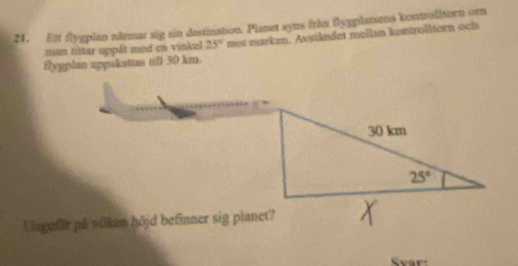 Ext flygplan närmar sig sin destination. Planet syns från flygplatsens kontrolltorn orn
man tiltar uppát med en vinkel 25° mot marken. Avständet mellan kontrolitorn och
flygplan uppskatas till 30 km.
Lngefir på vilken höjd befinner sig planet?
Svar: