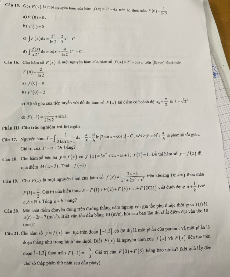 Gọi F(x) là một nguyên hàm của hàm f(x)=2^x-4x trên R thoá mãn F(0)= 1/ln 2 .
a) F'(0)=0.
b) F(1)=0.
c) ∈t F(x)dx= 2^x/ln 2 - 2/3 x^3+C.
d) ∈t  f(x)/x.2^x dx=ln |x|+ 4/ln 2 .2^(-x)+C.
Câu 16. Cho hàm số F(x) là một nguyên hàm của hàm số f(x)=2^x-cos x trên [0;+∈fty ) thoả mãn
F(0)= 2/ln 2 .
a) f(0)=0.
b) F'(0)=2
c) Hệ số góc của tiếp tuyến với đồ thị hàm số F(x) tại điểm có hoành độ x_o= π /2  là k=sqrt(2^(π)).
d) F(-1)= 1/2ln 2 +sin 1.
Phần III. Câu trắc nghiệm trã lời ngắn
Câu 17. Nguyên hàm I=∈t  1/2tan x+1 dx= x/5 + a/b ln |2sin x+cos x|+C , với a; b∈ N^*  a/b  là phân số tối giản.
Giá trị của P=a+2b bằng?
Câu 18. Cho hàm số bậc ba y=f(x) có f'(x)=3x^2+2x-m+1,f(2)=1. Đồ thị hàm số y=f(x) đi
qua điểm M(1;-3). Tinh f(-1)
Câu 19. Cho F(x) là một nguyên hàm của hàm số f(x)= (2x+1)/x^4+2x^3+x^2  trên khoảng (0;+∈fty ) thòa mãn
F(1)= 1/2 . Giá trị của biểu thức S=F(1)+F(2)+F(3)+...+F(2021) viết dưới dạng a+ 1/b  (với
a,b∈ N) ). Tổng a+b bằng?
Câu 20. Một chất điểm chuyển động trên đường thằng nằm ngang với gia tốc phụ thuộc thời gian t(s) là
a(t)=2t-7(m/s^2) 0. Biết vận tốc đầu bằng 10 (m/s), hỏi sau bao lâu thì chất điểm đạt vận tốc 18
(m/s)?
Câu 21. Cho hàm số y=f(x) liên tục trên đoạn [-1;3] , có đồ thị là một phần của parabol và một phần là
đoạn thẳng như trong hình bên dưới. Biết F(x) là nguyên hàm của f(x) và F(x) liên tục trên
đoạn [-1;3] thòa mãn F(-1)=- 5/3  , Giá trị của F(0)+F(3) bằng bao nhiêu? (kết quả lấy đến
chữ số thập phân thứ nhất sau dấu phảy).