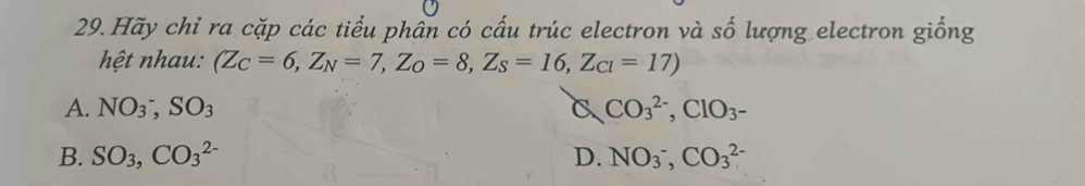 Hãy chỉ ra cặp các tiểu phân có cấu trúc electron và số lượng electron giống
hệt nhau: (Z_C=6, Z_N=7, Z_O=8, Z_S=16, Z_Cl=17)
A. NO_3^(-, SO_3) CO_3^((2-), ClO_3) -
B. SO_3, CO_3^((2-) D. NO_3)^-, CO_3^2-