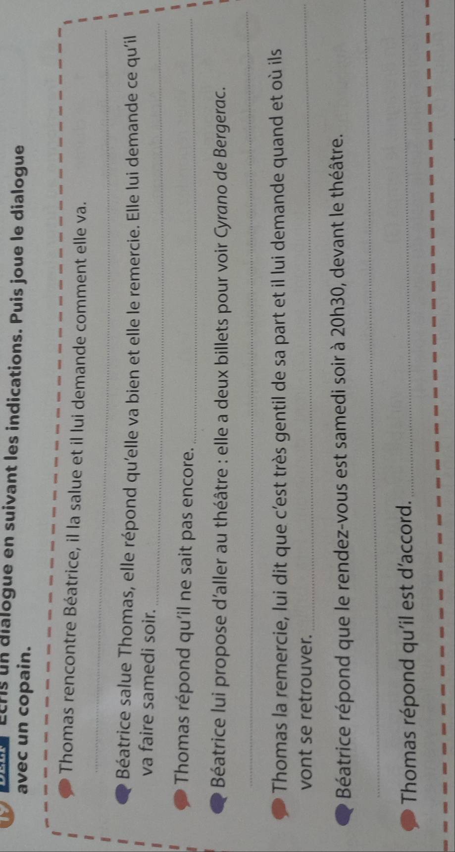 Etris un dialogue en suivant les indications. Puis joue le dialogue 
avec un copain. 
_ 
Thomas rencontre Béatrice, il la salue et il lui demande comment elle va. 
Béatrice salue Thomas, elle répond qu'elle va bien et elle le remercie. Elle lui demande ce qu'il 
_ 
va faire samedi soir. 
Thomas répond qu'il ne sait pas encore._ 
Béatrice lui propose d'aller au théâtre : elle a deux billets pour voir Cyrano de Bergerac. 
_ 
Thomas la remercie, lui dit que c’est très gentil de sa part et il lui demande quand et où ils 
vont se retrouver. 
_ 
Béatrice répond que le rendez-vous est samedi soir à 20h30, devant le théâtre. 
_ 
Thomas répond qu'il est d'accord._