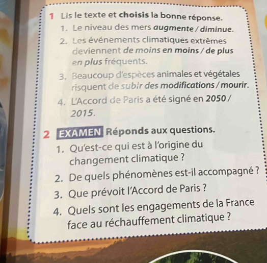 Lis le texte et choisis la bonne réponse. 
1. Le niveau des mers augmente / diminue. 
2. Les événements climatiques extrêmes 
deviennent de moins en moins / de plus 
en plus fréquents. 
3. Beaucoup d'espèces animales et végétales 
risquent de subir des modifications /mourir. 
4. L'Accord de Paris a été signé en 2050 / 
2015. 
2 EXAMEN, Réponds aux questions. 
1. Qu'est-ce qui est à l'origine du 
changement climatique ? 
2. De quels phénomènes est-il accompagné ? 
3. Que prévoit l'Accord de Paris ? 
4. Quels sont les engagements de la France 
face au réchauffement climatique ?