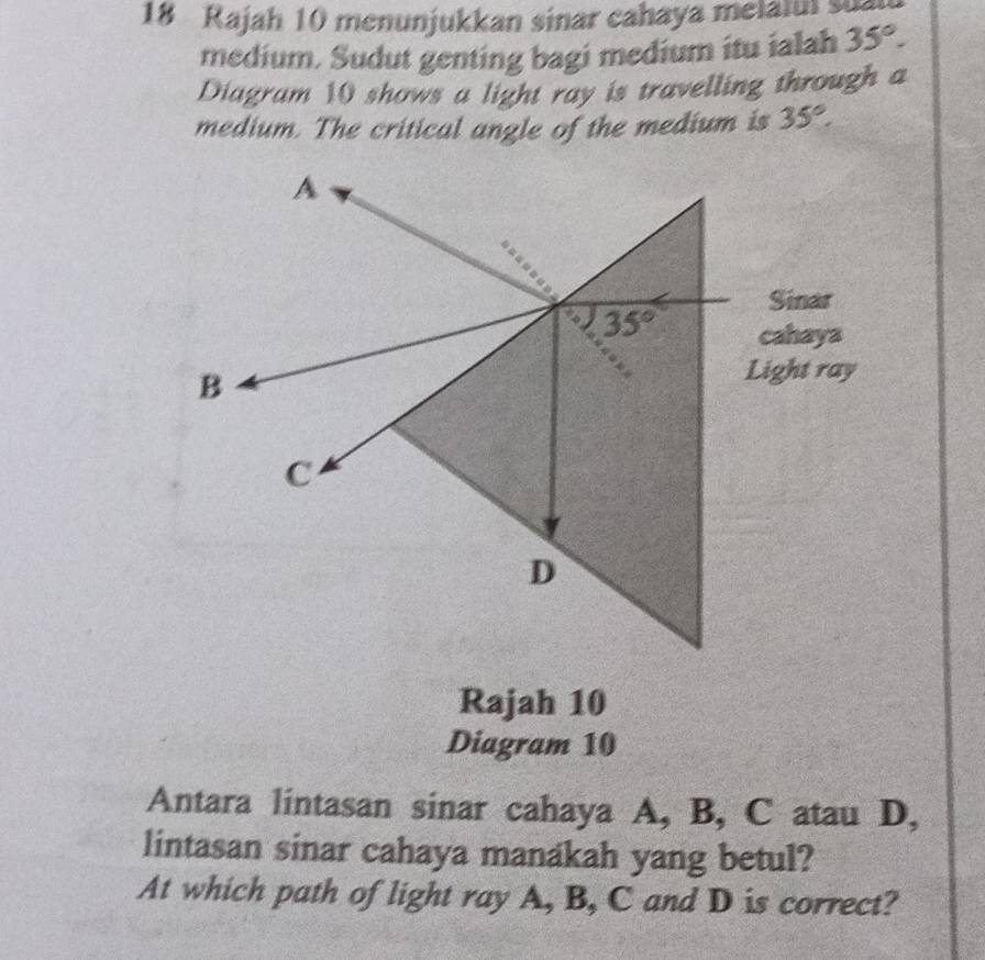 Rajah 10 menunjukkan sinar cahaya melaiui s
medium. Sudut genting bagi medium itu ialah 35°.
Diagram 10 shows a light ray is travelling through a
medium. The critical angle of the medium is 35°.
Rajah 10
Diagram 10
Antara lintasan sinar cahaya A, B, C atau D,
lintasan sinar cahaya manakah yang betul?
At which path of light ray A, B, C and D is correct?