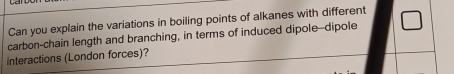 Can you explain the variations in boiling points of alkanes with different 
carbon-chain length and branching, in terms of induced dipole--dipole 
interactions (London forces)?