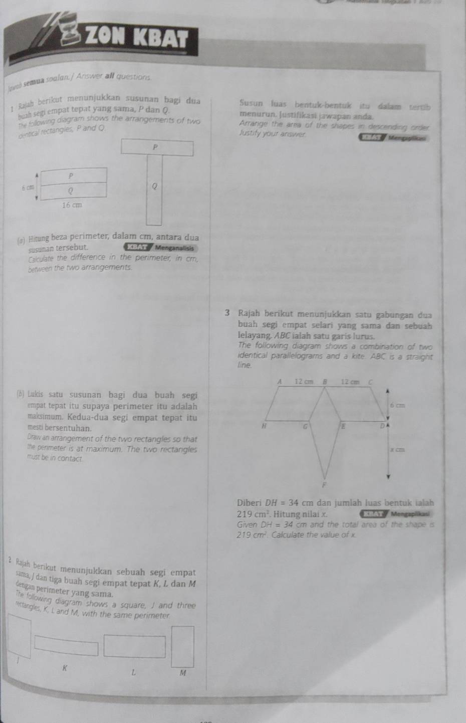 ZON KBAT 
lavel semua soalan./ Answer all questions 
1 Rajah berikut menunjukkan susuñan bagi dua Susun luas bentuk-bentuk itu dalam tertib 
beah segi empat tepat yang sama, P dan Q. 
menurun. Justifikasi jawapan anda. 
The following diagram shows the arrangements of two Arrange the area of the shapes in descending order 
dentical rectangles, P and Q
Justify your answer 1 Mengapilicas
P
P
6 cm Q
Q
16 cm
(σ) Hitung beza perimeter, dalam cm, antara dua 
susunan tersebut. A Menganalisis 
Calculate the difference in the perimeter, in cm, 
between the two arrangements. 
3 Rajah berikut menunjukkan satu gabungan dua 
buah segi empat selari yang sama dan sebuah 
lelayang. ABC ialah satu garis lurus. 
The following diagram shows a combination of two 
identical parallelograms and a kite. ABC is a straight 
line. 
(b) Lukis satu susunan bagi dua buah segi 
empat tepat itu supaya perimeter itu adalah 
maksimum. Kedua-dua segi empat tepat itu 
mesti bersentuhan. 
Draw an arrangement of the two rectangles so that 
the permeter is at maximum. The two rectangles 
must be in contact. 
Diberi DH=34cm dan jumlah luas bentuk ialah
219cm^2 Hitung nilai x. T Y Mengapiikasi 
Given DH=34 cm and the total area of the shape is
219cm^2 Calculate the value of x
2 Rajah berikut menunjukkan sebuah segi empat 
sama, J dan tiga buah segi empat tepat K, L dan M
dengan perimeter yang sama. 
The following diagram shows a square, J and three 
rectangles, K, L and M, with the same perimeter
K
L M