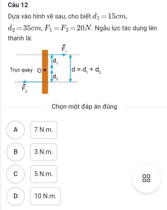 Dựa vào hình vẽ sau, cho biết d_1=15cm,
d_2=35cm,F_1=F_2=20N T. Ngẫu lực tác dụng lên
thanh là:
Chọn một đáp án đúng
A 7 N.m.
B 3 N.m.
C 5 N.m.
D 10 N.m.