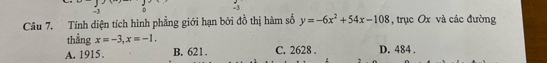 -3 0 -3
Câu 7. Tính diện tích hình phẳng giới hạn bởi đồ thị hàm số y=-6x^2+54x-108 , trục Ox và các đường
thằng x=-3, x=-1.
A. 1915. B. 621. C. 2628. D. 484.