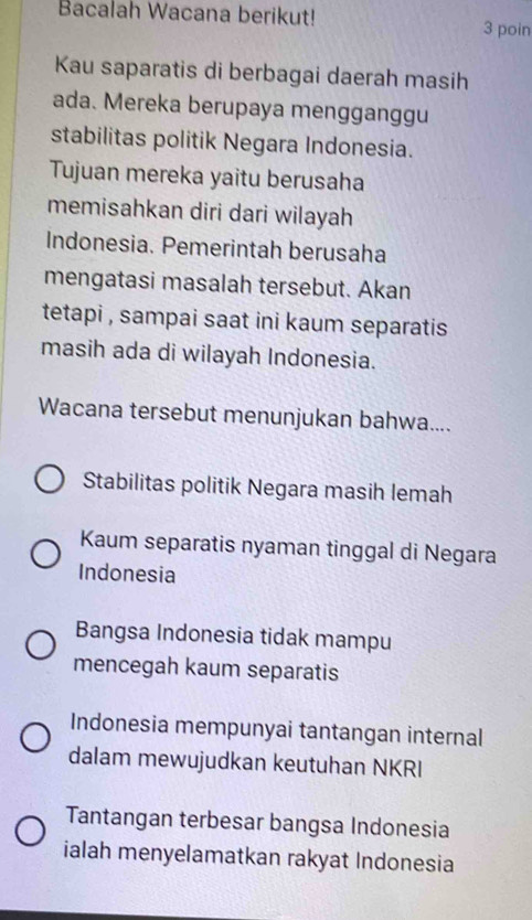 Bacalah Wacana berikut!
3 poin
Kau saparatis di berbagai daerah masih
ada. Mereka berupaya mengganggu
stabilitas politik Negara Indonesia.
Tujuan mereka yaitu berusaha
memisahkan diri dari wilayah
Indonesia. Pemerintah berusaha
mengatasi masalah tersebut. Akan
tetapi , sampai saat ini kaum separatis
masih ada di wilayah Indonesia.
Wacana tersebut menunjukan bahwa....
Stabilitas politik Negara masih lemah
Kaum separatis nyaman tinggal di Negara
Indonesia
Bangsa Indonesia tidak mampu
mencegah kaum separatis
Indonesia mempunyai tantangan internal
dalam mewujudkan keutuhan NKRI
Tantangan terbesar bangsa Indonesia
ialah menyelamatkan rakyat Indonesia