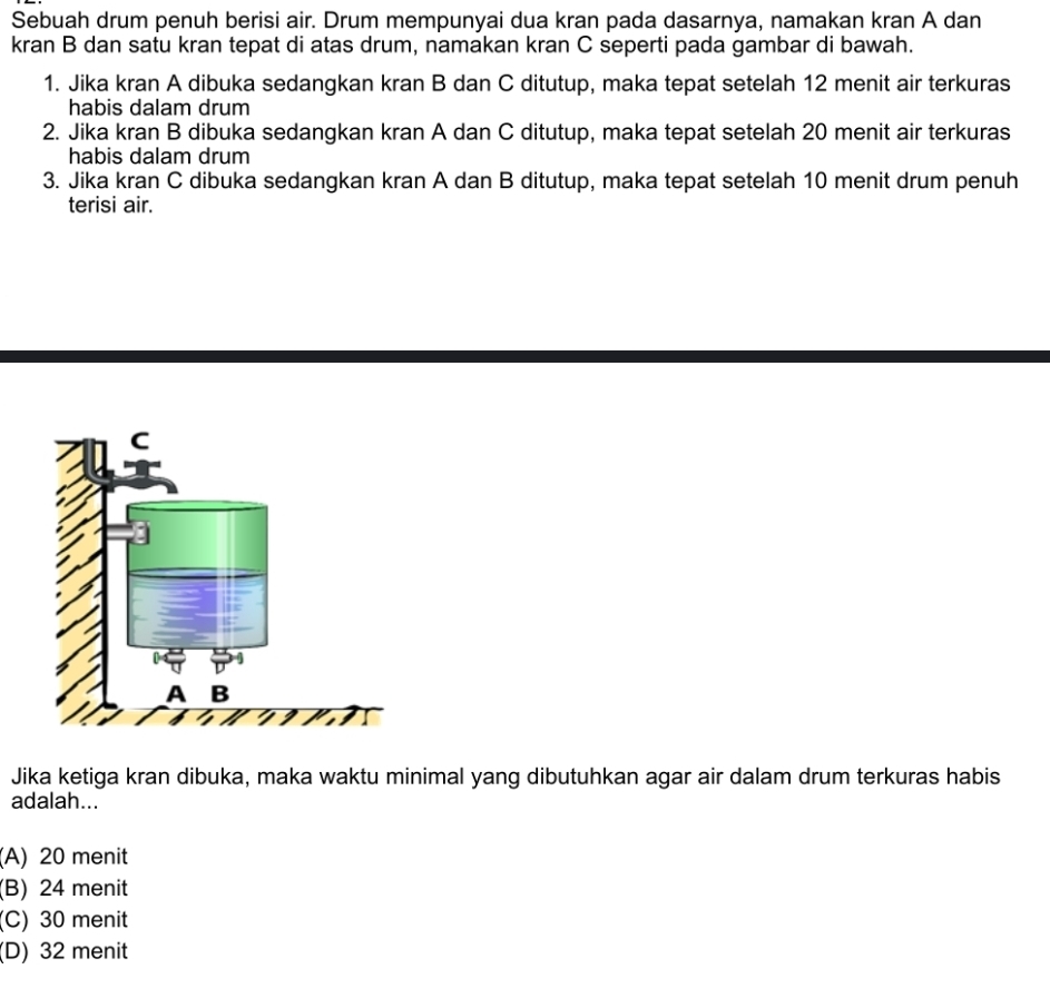 Sebuah drum penuh berisi air. Drum mempunyai dua kran pada dasarnya, namakan kran A dan
kran B dan satu kran tepat di atas drum, namakan kran C seperti pada gambar di bawah.
1. Jika kran A dibuka sedangkan kran B dan C ditutup, maka tepat setelah 12 menit air terkuras
habis dalam drum
2. Jika kran B dibuka sedangkan kran A dan C ditutup, maka tepat setelah 20 menit air terkuras
habis dalam drum
3. Jika kran C dibuka sedangkan kran A dan B ditutup, maka tepat setelah 10 menit drum penuh
terisi air.
Jika ketiga kran dibuka, maka waktu minimal yang dibutuhkan agar air dalam drum terkuras habis
adalah...
(A) 20 menit
(B) 24 menit
(C) 30 menit
(D) 32 menit