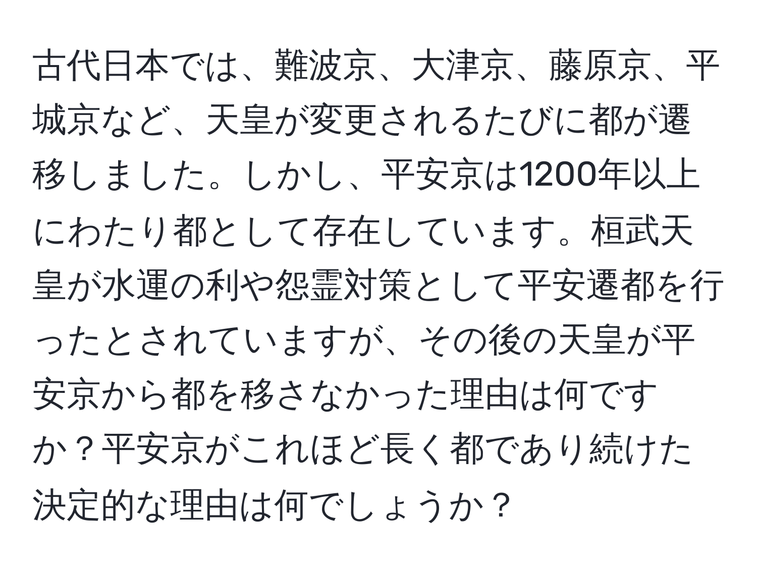 古代日本では、難波京、大津京、藤原京、平城京など、天皇が変更されるたびに都が遷移しました。しかし、平安京は1200年以上にわたり都として存在しています。桓武天皇が水運の利や怨霊対策として平安遷都を行ったとされていますが、その後の天皇が平安京から都を移さなかった理由は何ですか？平安京がこれほど長く都であり続けた決定的な理由は何でしょうか？