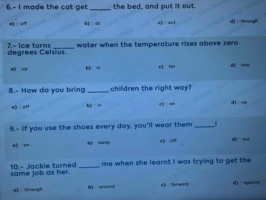 6.- I made the cat get _the bed, and put it out.
9 b) ○at
c)
7.- Ice turns _water when the temperature rises above zero
degrees Celsius.
a)○up b)○in c) ○ for d)○into
8.- How do you bring _children the right way?
a) ○ off b)○in c)○on d)○up
9.- If you use the shoes every day, you’ll wear them _|
a)○on b) ○away c)○off d)○out
10.- Jackie turned _me when she learnt I was trying to get the
same job as her.
a) ○through b) around c) forward d)□against