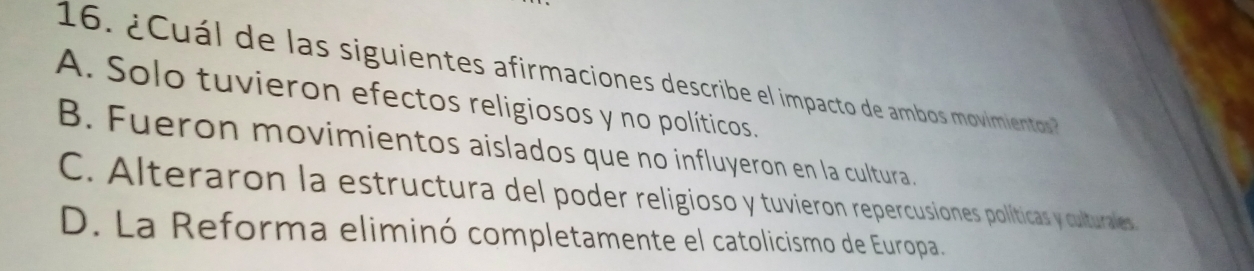 ¿ C uál de las siguientes afirmaciones describe el impacto de ambos movimiento
A. Solo tuvieron efectos religiosos y no políticos.
B. Fueron movimientos aislados que no influyeron en la cultura.
C. Alteraron la estructura del poder religioso y tuvieron repercusiones políticas y culturales
D. La Reforma eliminó completamente el catolicismo de Europa.