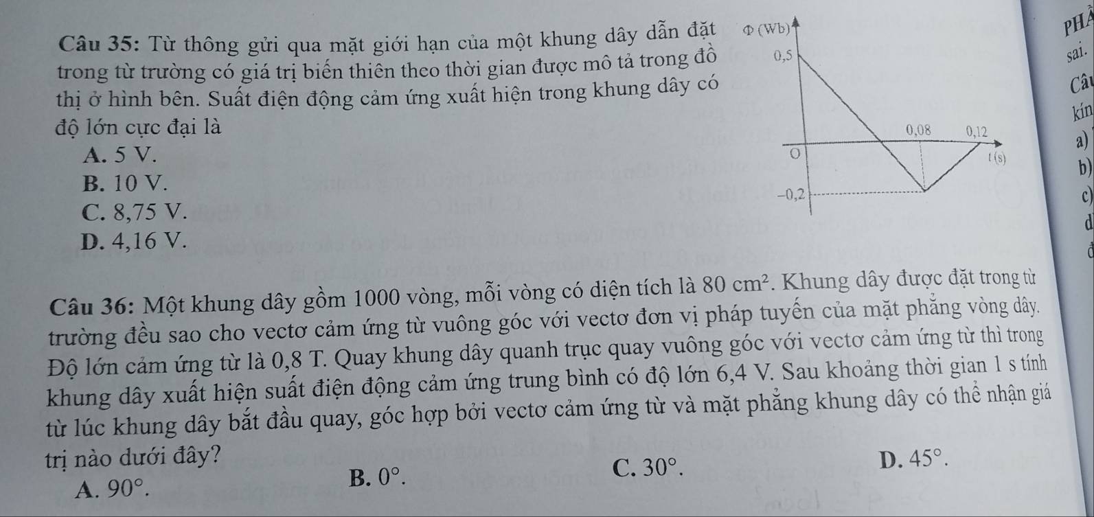 Từ thông gửi qua mặt giới hạn của một khung dây dẫn đặt Φ(Wb)
PHA
trong từ trường có giá trị biến thiên theo thời gian được mô tả trong đồ 0, 5
sai.
thị ở hình bên. Suất điện động cảm ứng xuất hiện trong khung dây có
Câu
kín
độ lớn cực đại là 0,08 0, 12
a)
A. 5 V. t (s) b)
B. 10 V.
-0,2 c
C. 8,75 V.
d
D. 4,16 V.
Câu 36: Một khung dây gồm 1000 vòng, mỗi vòng có diện tích là 80cm^2. Khung dây được đặt trong từ
trường đều sao cho vectơ cảm ứng từ vuông góc với vectơ đơn vị pháp tuyến của mặt phẳng vòng dây.
Độ lớn cảm ứng từ là 0,8 T. Quay khung dây quanh trục quay vuông góc với vectơ cảm ứng từ thì trong
khung dây xuất hiện suất điện động cảm ứng trung bình có độ lớn 6, 4 V. Sau khoảng thời gian 1 s tính
lừ lúc khung dây bắt đầu quay, góc hợp bởi vectơ cảm ứng từ và mặt phẳng khung dây có thể nhận giả
trị nào dưới đây? D. 45°. 
A. 90°. B. 0°. 
C. 30°.