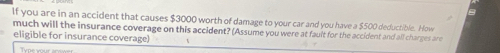 If you are in an accident that causes $3000 worth of damage to your car and you have a $500 deductible. How 
much will the insurance coverage on this accident? (Assume you were at fault for the accident and all charges are 
eligible for insurance coverage) 
Type your