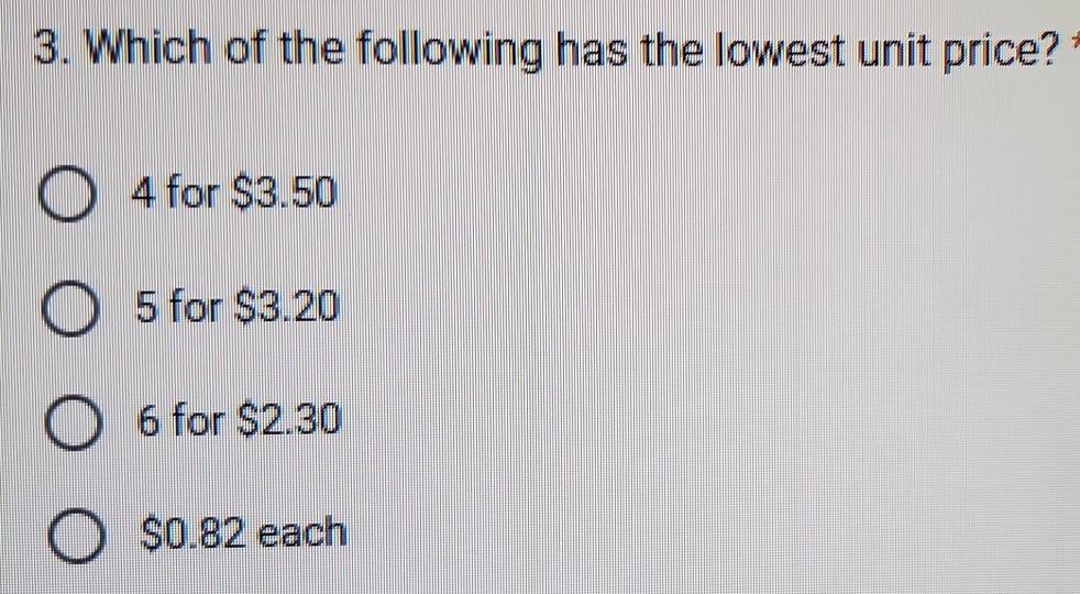 Which of the following has the lowest unit price?
4 for $3.50
5 for $3.20
6 for $2.30
$0.82 each