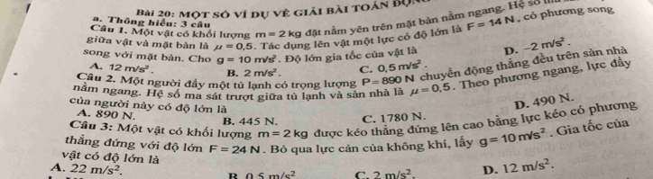 Một sở ví dụ về giải bài toán đội
Câu 1. Một vật có khối lượng m=2 kg đặt nằm yên trên mặt bàn nằm ngang. Hệ số III
a. Thông hiểu: 3 câu
giữa vật và mặt bàn là mu =0,5 Tác dụng lên vật một lực có độ lớn là F=14N , có phương song
song với mặt bàn. Cho g=10m/s^2. Độ lớn gia tốc của vật là D. -2m/s^2.
A. 12m/s^2. B. 2m/s^2. C. 0.5m/s^2. 
Cầu 2. Một người đầy một tủ lạnh có trọng lượng P=890N chuyển động thẳng đều trên sàn nhà
nằm ngang. Hệ số ma sát trượt giữa tủ lạnh và sản nhà là mu =0,5. Theo phương ngang, lực đầy
của người này có độ lớn là
D. 490 N.
A. 890 N.
Câu 3: Một vật có khối lượng m=2kg được kéo thắng đứng lên cao bằng lực kéo có phương
B. 445 N. C. 1780 N.
thẳng đứng với độ lớn F=24N. Bỏ qua lực cản của không khí, lấy g=10m/s^2. Gia tốc của
vật có độ lớn là
A. 22m/s^2. R 05m/s^2 C. 2m/s^2. D. 12m/s^2.