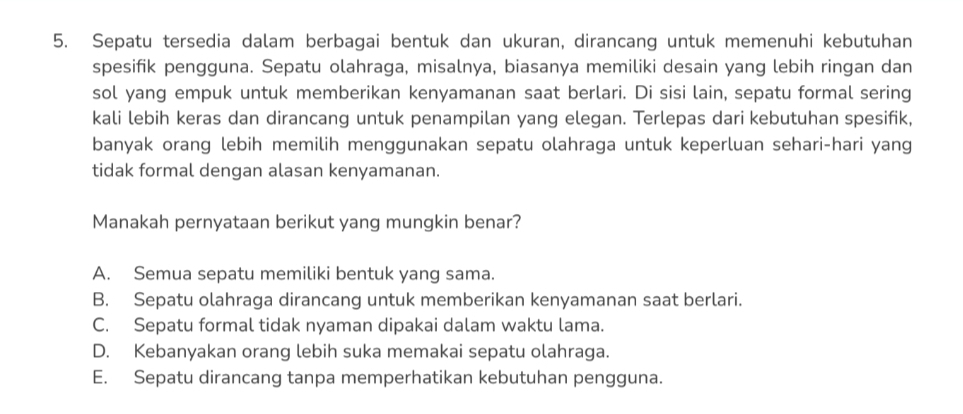 Sepatu tersedia dalam berbagai bentuk dan ukuran, dirancang untuk memenuhi kebutuhan
spesifik pengguna. Sepatu olahraga, misalnya, biasanya memiliki desain yang lebih ringan dan
sol yang empuk untuk memberikan kenyamanan saat berlari. Di sisi lain, sepatu formal sering
kali lebih keras dan dirancang untuk penampilan yang elegan. Terlepas dari kebutuhan spesifik,
banyak orang lebih memilih menggunakan sepatu olahraga untuk keperluan sehari-hari yang
tidak formal dengan alasan kenyamanan.
Manakah pernyataan berikut yang mungkin benar?
A. Semua sepatu memiliki bentuk yang sama.
B. Sepatu olahraga dirancang untuk memberikan kenyamanan saat berlari.
C. Sepatu formal tidak nyaman dipakai dalam waktu lama.
D. Kebanyakan orang lebih suka memakai sepatu olahraga.
E. Sepatu dirancang tanpa memperhatikan kebutuhan pengguna.