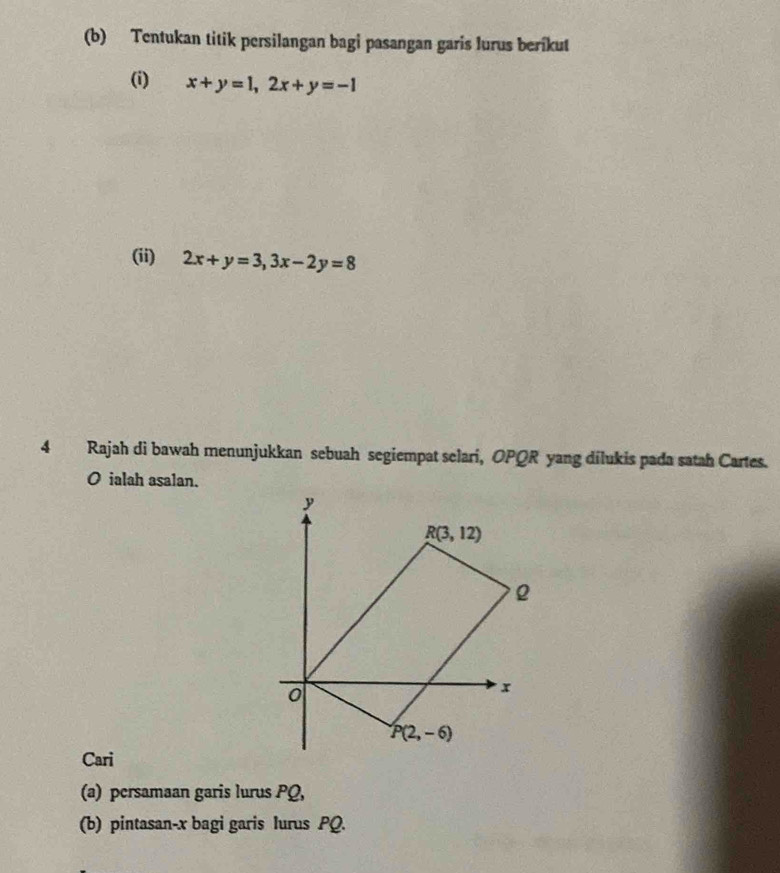 Tentukan titik persilangan bagi pasangan garis lurus berikut
(i) x+y=1,2x+y=-1
(ii) 2x+y=3,3x-2y=8
4 Rajah di bawah menunjukkan sebuah segiempat selari, OPQR yang dilukis pada satah Cartes.
O ialah asalan.
Cari
(a) persamaan garis lurus PQ,
(b) pintasan-x bagi garis lurus PQ.