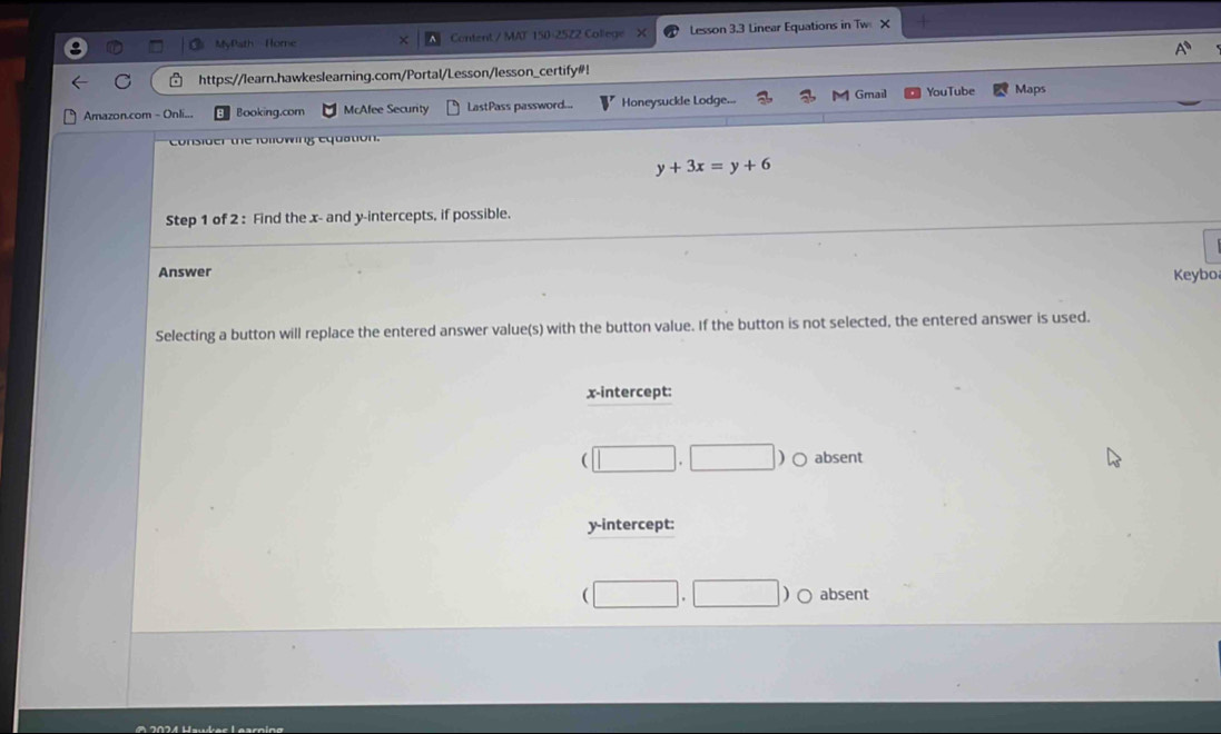 MyPath Home Content / MAT 150-2522 College Lesson 3.3 Linear Equations in Tw X
C https://learn.hawkeslearning.com/Portal/Lesson/lesson_certify#!
Gmail
Amazon.com - Onli... Booking.com McAfee Security LastPass password... Honeysuckle Lodge. YouTube Maps
consider the following equation.
y+3x=y+6
Step 1 of 2 : Find the x - and y-intercepts, if possible.
Answer Keybo
Selecting a button will replace the entered answer value(s) with the button value. If the button is not selected, the entered answer is used.
x-intercept:
(□ ,□  absent
y-intercept:
(□ .□ )bigcirc absent