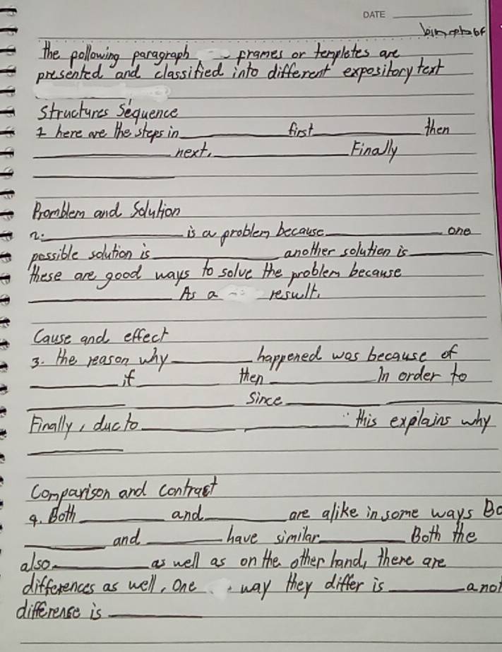 bimohbe 
the pollowing paragraph frames or tenplestes are 
presented and classified into different exposibory text 
structures Sequence 
t here are the steps in_ first_ then 
_next, _Finally 
_ 
Promblem and Solution 
n. 
_is a problem because _one 
possible solution is _another solution is_ 
these are good ways to solve the problem because 
_As a result, 
Cause and effect 
3. the reason why _happened was because of 
_it_ then _In order to 
_ 
_since_ 
_ 
Finally, ducto_ _this explains why 
_ 
Comparison and contruct 
9. Both _and_ are alike in some ways Bo 
_and _have similar_ Both the 
also_ as well as on the other hand, there are 
differences as well, one. way they differ is _a no 
difference is_