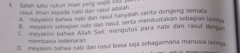 Salah satu rukun iman yang wajib kita yak
rasul. Iman kepada nabi dan rasul adalah . . . .
A. meyakini bahwa nabi dan rasul hanyalah cerita dongeng semata
B. meyakini sebagian nabi dan rasul, serta mendustakan sebagian lainnya
C. meyakini bahwa Allah Swt. mengutus para nabi dan rasul dengan
membawa kebenaran
D. meyakini bahwa nabi dan rasul biasa saja sebagaimana manusia lainnya