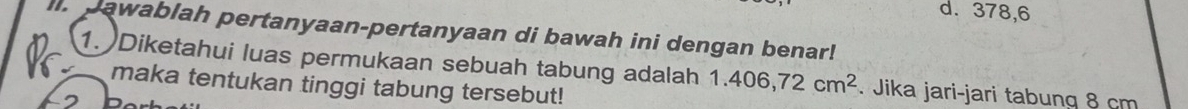 d. 378, 6
I. pawablah pertanyaan-pertanyaan di bawah ini dengan benar!
1. Diketahui luas permukaan sebuah tabung adalah 1.406,72cm^2. Jika jari-jari tabung 8 cm
maka tentukan tinggi tabung tersebut!