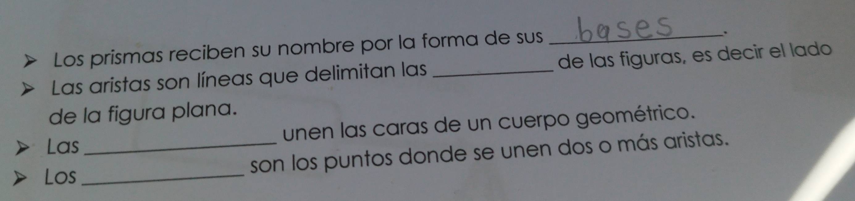 Los prismas reciben su nombre por la forma de sus_ 
. 
Las aristas son líneas que delimitan las _de las figuras, es decir el lado 
de la figura plana. 
unen las caras de un cuerpo geométrico. 
Las 
Los_ _son los puntos donde se unen dos o más aristas.