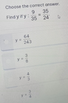 Choose the correct answer.
Find y if y :  9/35 = 35/24 .
y= 64/243 
y= 3/8 
y= 4/3 
y= 3/4 