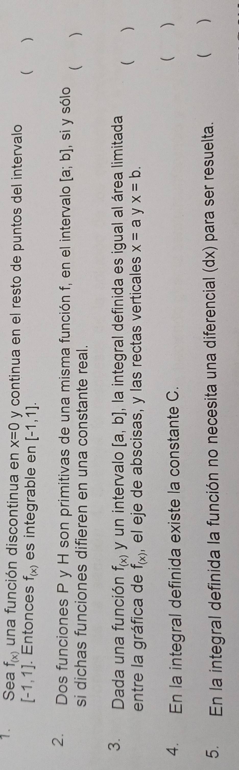 Sea f_(x) una función discontinua en x=0 y continua en el resto de puntos del intervalo
[-1,1]. Entonces f_(x) es integrable en [-1,1]. 
( ) 
2. Dos funciones P y H son primitivas de una misma función f, en el intervalo [a;b] , si y sólo 
si dichas funciones difieren en una constante real. 
 ) 
3. Dada una función f_(x) y un intervalo [a,b] , la integral definida es igual al área limitada 
 ( ) 
entre la gráfica de f_(x) , el eje de abscisas, y las rectas verticales x=a y x=b. 
4. En la integral definida existe la constante C. 
( ) 
5. En la integral definida la función no necesita una diferencial (dx) para ser resuelta. 
 )