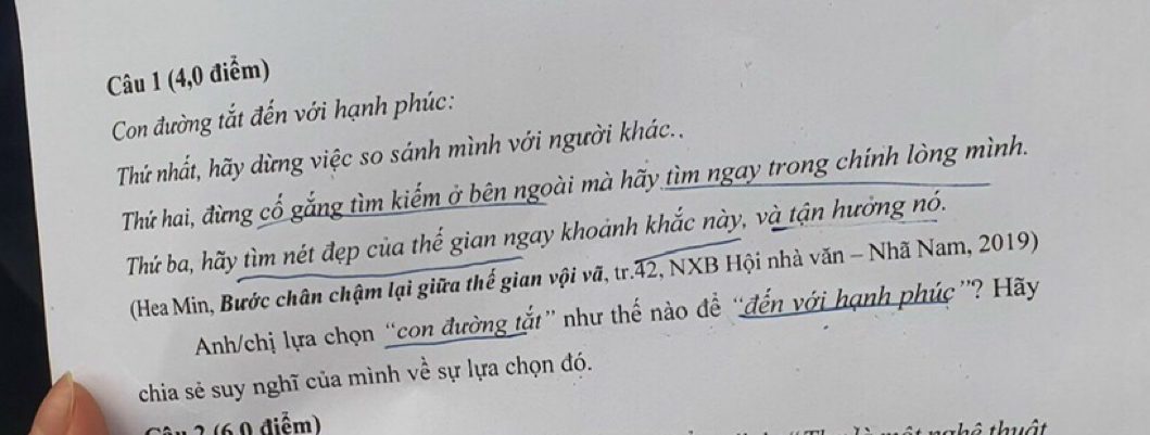 (4,0 điểm) 
Con đường tắt đến với hạnh phúc: 
Thứ nhất, hãy dừng việc so sánh mình với người khác.. 
Thứ hai, đừng cổ gắng tìm kiếm ở bên ngoài mà hãy tìm ngay trong chính lòng mình. 
Thứ ba, hãy tìm nét đẹp của thế gian ngay khoảnh khắc này, và tận hưởng nó. 
(Hea Min, Bước chân chậm lại giữa thế gian vội vã, tr.42, NXB Hội nhà văn - Nhã Nam, 2019) 
Anh/chị lựa chọn “con đường tắt” như thế nào để “đến với hạnh phúc ”? Hãy 
chia sẻ suy nghĩ của mình về sự lựa chọn đó. 
* 2 (6 0 điểm) 
t ô thuật