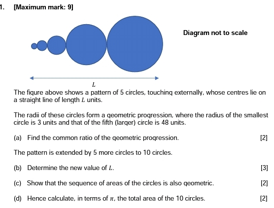 [Maximum mark: 9] 
Diagram not to scale 
The fiqure above shows a pattern of 5 circles, touchinq externally, whose centres lie on 
a straight line of length L units. 
The radii of these circles form a geometric progression, where the radius of the smallest 
circle is 3 units and that of the fifth (larqer) circle is 48 units. 
(a) Find the common ratio of the qeometric progression. [2] 
The pattern is extended by 5 more circles to 10 circles. 
(b) Determine the new value of L. 
[3] 
(c) Show that the sequence of areas of the circles is also qeometric. [2] 
(d) Hence calculate, in terms of π, the total area of the 10 circles. [2]