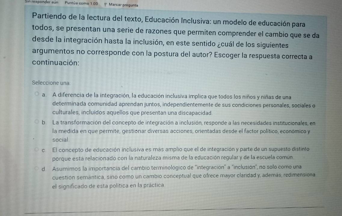 Sin responder aún Puntúa como 1.00 Marcar pregunta
Partiendo de la lectura del texto, Educación Inclusiva: un modelo de educación para
todos, se presentan una serie de razones que permiten comprender el cambio que se da
desde la integración hasta la inclusión, en este sentido ¿cuál de los siguientes
argumentos no corresponde con la postura del autor? Escoger la respuesta correcta a
continuación:
Seleccione una:
a A diferencia de la integración, la educación inclusiva implica que todos los niños y niñas de una
determinada comunidad aprendan juntos, independientemente de sus condiciones personales, sociales o
culturales, incluidos aquellos que presentan una discapacidad.
b La transformación del concepto de integración a inclusión, responde a las necesidades institucionales, en
la medida en que permite, gestionar diversas acciones, orientadas desde el factor político, económico y
social
c El concepto de educación inclusiva es más amplio que el de integración y parte de un supuesto distinto
porque está relacionado con la naturaleza misma de la educación regular y de la escuela común
d Asumimos la importancia del cambio terminológico de 'integración' a 'inclusión', no solo como una
cuestión semántica, sino como un cambio conceptual que ofrece mayor claridad y, además, redimensiona
el significado de esta política en la práctica