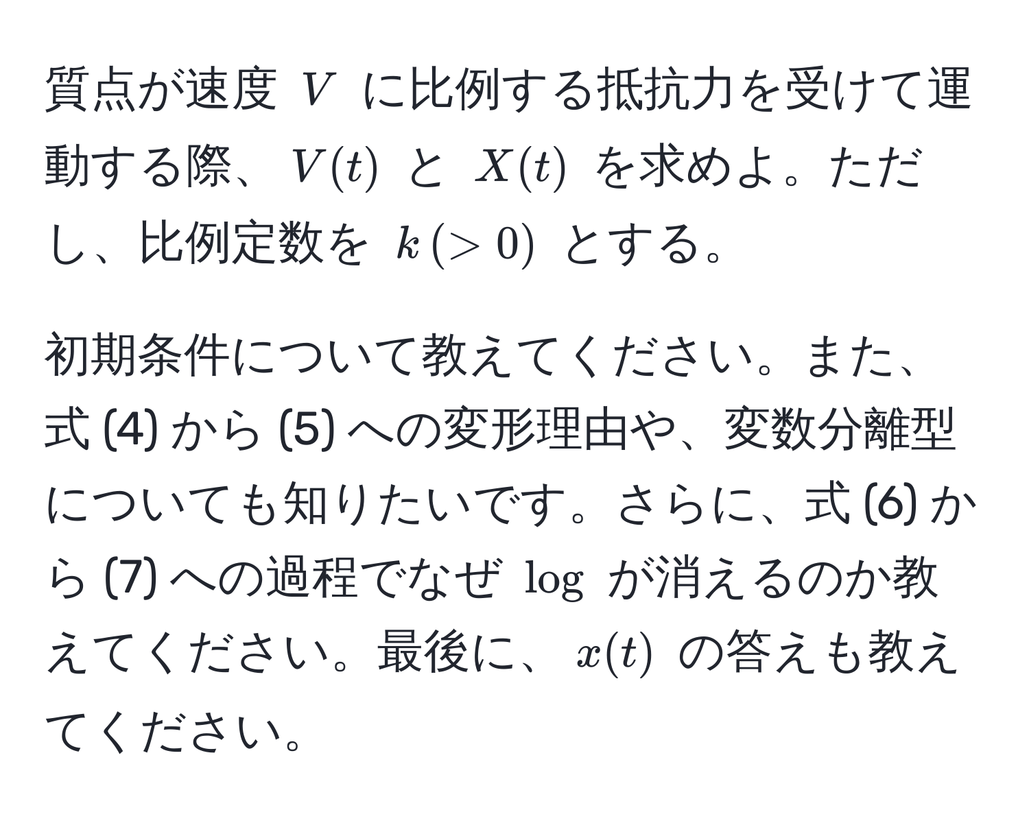 質点が速度 $V$ に比例する抵抗力を受けて運動する際、$V(t)$ と $X(t)$ を求めよ。ただし、比例定数を $k , (> 0)$ とする。

初期条件について教えてください。また、式 (4) から (5) への変形理由や、変数分離型についても知りたいです。さらに、式 (6) から (7) への過程でなぜ $log$ が消えるのか教えてください。最後に、$x(t)$ の答えも教えてください。