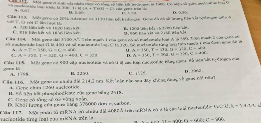 Că 112. Một gene ở sinh vật nhân thực có tổng số liên kết hydrogen là 3900. Có hiệu số giữa nucleotide loại G
và nucleotide loại khác là 300. Ti I(A+T)/(G+C) của gene trên là:
A. 0,67. B. 0,60 C. 1,50. D. 0,50.
Câu 113. Một gene có 20% Adenine và 3120 liên kết hydrogen. Gene đó có số lượng liên kết hydrogen giữa A
với T, G với C lần lượt là:
A. 720 liên kết và 1620 liên kết. B. 1200 liên kết và 2700 liên kết.
C. 816 liên kết và 1836 liên kết. D. 960 liên kết và 2160 liên kết.
Câu 114. Một gene dài 5100A° T. Trên mạch 1 của gene có số nucleotide loại A là 350. Trên mạch 2 của gene có
số nucleotide loại G là 400 và số nucleotide loại C là 320. Số nucleotide từng loại trên mạch 1 của đoạn gene đó là
A. A=T=350,G=C=400. B. A=350,T=430,G=320,C=400.
C. A=350,T=320,G=400,C=350. D. A=350,T=200,G=320,C=400.
Câu 115. Một gene có 900 cặp nucleotide và có tỉ lệ các loại nucleotide bằng nhau. Số liên kết hydrogen của
gene là
A. 1798. B. 2250. C. 1125. D. 3060.
Câu 116. Một gene có chiều dài 214,2 nm. Kết luận nào sau đây không đùng về gene nói trên?
A. Gene chứa 1260 nucleotide.
B. Số liên kết phosphodieste của gene bằng 2418.
C. Gene có tổng số 63 vòng xoắn.
D. Khổi lượng của gene bằng 378000 đơn vị carbon.
Câu 117. Một phân tử mRNA có chiều dài 4080Â trên mRNA có tỉ lệ các loại nucleotide: G:C:U:A=3:4:2:3. Sí
nucleotide từng loại của mRNA trên là
D A=600· II=400:G=600;C=800.