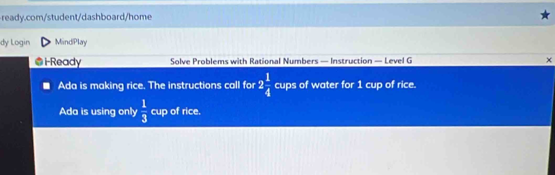 dy Login MindPlay 
i-Ready Solve Problems with Rational Numbers — Instruction — Level G × 
Ada is making rice. The instructions call for 2 1/4  cups of water for 1 cup of rice. 
Ada is using only  1/3  cup of rice.