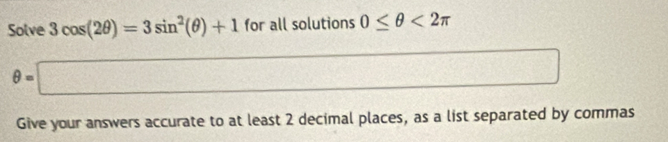 Solve 3cos (2θ )=3sin^2(θ )+1 for all solutions 0≤ θ <2π
θ =□
,(5)(4,4),.....,...)
2 
Give your answers accurate to at least 2 decimal places, as a list separated by commas