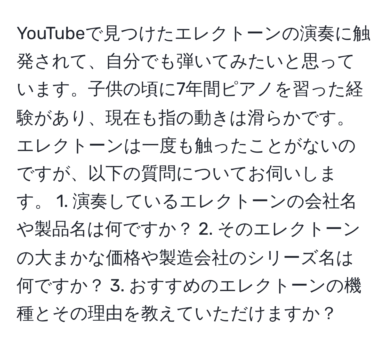 YouTubeで見つけたエレクトーンの演奏に触発されて、自分でも弾いてみたいと思っています。子供の頃に7年間ピアノを習った経験があり、現在も指の動きは滑らかです。エレクトーンは一度も触ったことがないのですが、以下の質問についてお伺いします。 1. 演奏しているエレクトーンの会社名や製品名は何ですか？ 2. そのエレクトーンの大まかな価格や製造会社のシリーズ名は何ですか？ 3. おすすめのエレクトーンの機種とその理由を教えていただけますか？