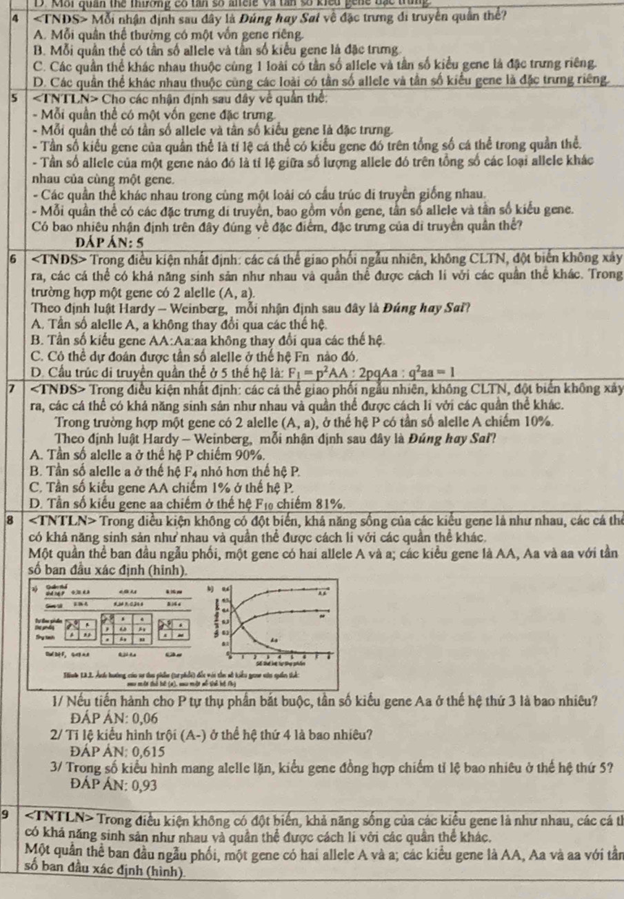 D. MBi quan the thiơng có tan số anele và tân số kiểu gene đắc trung 
4 M ỗi nhận định sau đây là Đúng hay Sai về đặc trưng di truyền quân thể?
A. Mỗi quân thể thường có một vốn gene riêng.
B. Mỗi quần thể có tần số allele và tần số kiểu gene là đặc trưng
C. Các quần thể khác nhau thuộc cùng 1 loài cổ tần số allele và tần số kiểu gene là đặc trưng riêng.
D. Các quần thể khác nhau thuộc cùng các loài có tần số allele và tần số kiểu gene là đặc trưng riêng.
5 ∠ INTLN> * Cho các nhận định sau đây về quân thể:
- Mỗi quần thể có một vốn gene đặc trưng.
- Mỗi quân thể có tần số allele và tân số kiểu gene là đặc trưng.
- Tần số kiểu gene của quần thể là tỉ lệ cá thể có kiểu gene đó trên tổng số cá thể trong quần thể.
- Tần số allele của một gene nảo đó là tỉ lệ giữa số lượng allele đó trên tổng số các loại allele khác
nhau của cùng một gene.
- Các quần thể khác nhau trong cùng một loài có cầu trúc di truyền giống nhau.
- Mỗi quần thể có các đặc trưng di truyền, bao gồm vốn gene, tần số allele và tần số kiểu gene.
Có bao nhiêu nhận định trên đây đúng về đặc điểm, đặc trưng của di truyền quân thể?
dáp Ál v: 5
6 Trong điều kiện nhất định: các cá thể giao phối ngẫu nhiên, không CLTN, đột biến không xây
ra, các cá thể có khả năng sinh sản như nhau và quần thể được cách li với các quân thể khác. Trong
trường hợp một gene có 2 alelle (A,a).
Theo định luật Hardy — Weinberg, mỗi nhận định sau đây là Đúng hay Sai?
A. Tần số alelle A, a không thay đổi qua các thế hệ.
B. Tần số kiếu gene AA:Aa:aa không thay đổi qua các thế hệ
C. Cô thể dự đoán được tần số alelle ở thể hệ Fn nào đó.
D. Cầu trúc di truyền quần thể ở 5 thế hệ là: F_1=p^2AA:2pqAa:q^2aa=1
7 Trong điều kiện nhất định: các cả thể giao phối ngẫu nhiên, không CLTN, đột biển không xảy
ra, các cá thể có khả năng sinh sản như nhau và quần thể được cách li với các quần thể khác.
Trong trường hợp một gene có 2 alelle (A,a) , ở thể hệ P có tần số alelle A chiếm 10%.
Theo định luật Hardy — Weinberg, mỗi nhận định sau đây là Đúng hay Sal?
A. Tần số alelle a ở thế hệ P chiếm 90%.
B. Tần số alelle a ở thế hệ F_4 nhỏ hơn thế hệ P
C. Tần số kiểu gene AA chiếm 1% ở thế hệ P.
D. Tần số kiểu gene aa chiếm ở thế hệ F₁ chiếm 81%.
8 Trong diều kiện không có đột biến, khả năng sống của các kiểu gene là như nhau, các cá thể
có khả năng sinh sản như nhau và quần thể được cách li với các quần thể khác.
Một quần thể ban đầu ngẫu phối, một gene có hai allele A và a; các kiểu gene là AA, Aa và aa với tần
số ban đầu xác định (hinh).
shé ng p qēn
5 3 4
“
、 4
"
ω .
Sổng tinh . ,
$)
. A
Dué Dè F， G AA
Sể Thể li:Tạ Sng phẩn
nle LAJ Ale hướng của sự ta phần (tư phối) đốc vài thes sở kiểu graa vin spaâm thể:
Nau một thỏ bế (4), au một mô shể hệ th
1/ Nếu tiến hành cho P tự thụ phần bắt buộc, tần số kiểu gene Aa ở thế hệ thứ 3 là bao nhiêu?
đÁP ÁN: 0,06
2/ Tỉ lệ kiểu hình trội (A-) ở thể hệ thứ 4 là bao nhiêu?
ĐÁP ÁN: 0,615
3/ Trong số kiểu hình mang alelle lặn, kiểu gene đồng hợp chiếm tỉ lệ bao nhiêu ở thế hệ thứ 5?
Áp ÁN: 0,93
9 ∠ 3 Trong điều kiện không có đột biển, khả năng sống của các kiểu gene là như nhau, các cá th
có khả năng sinh sản như nhau và quần thể được cách li với các quân thể khác.
Một quân thể ban đầu ngẫu phối, một gene có hai allele A và a; các kiểu gene là AA, Aa và aa với tần
số ban đầu xác định (hình)