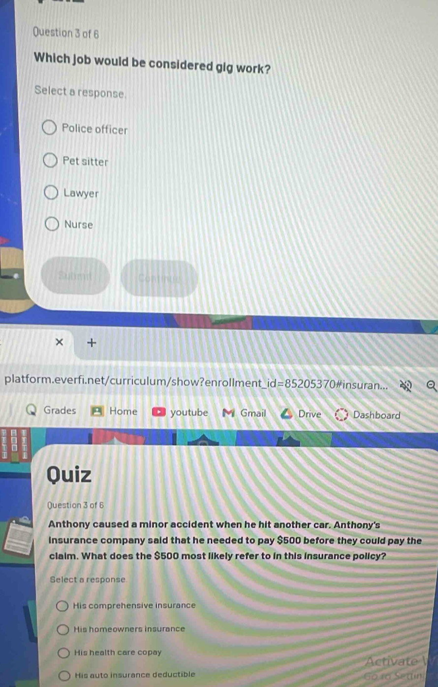 Which job would be considered gig work?
Select a response.
Police officer
Pet sitter
Lawyer
Nurse
Subn Continue
× +
platform.everfi.net/curriculum/show?enrollment _ id=85205370 # insuran...
Grades Home youtube Gmail Drive Dashboard
Quiz
Question 3 of 6
Anthony caused a minor accident when he hit another car. Anthony's
insurance company said that he needed to pay $500 before they could pay the
claim. What does the $500 most likely refer to in this insurance policy?
Select a response
His comprehensive insurance
His homeowners insurance
His health care copay
Activate
His auto insurance deductible Go ro Setin