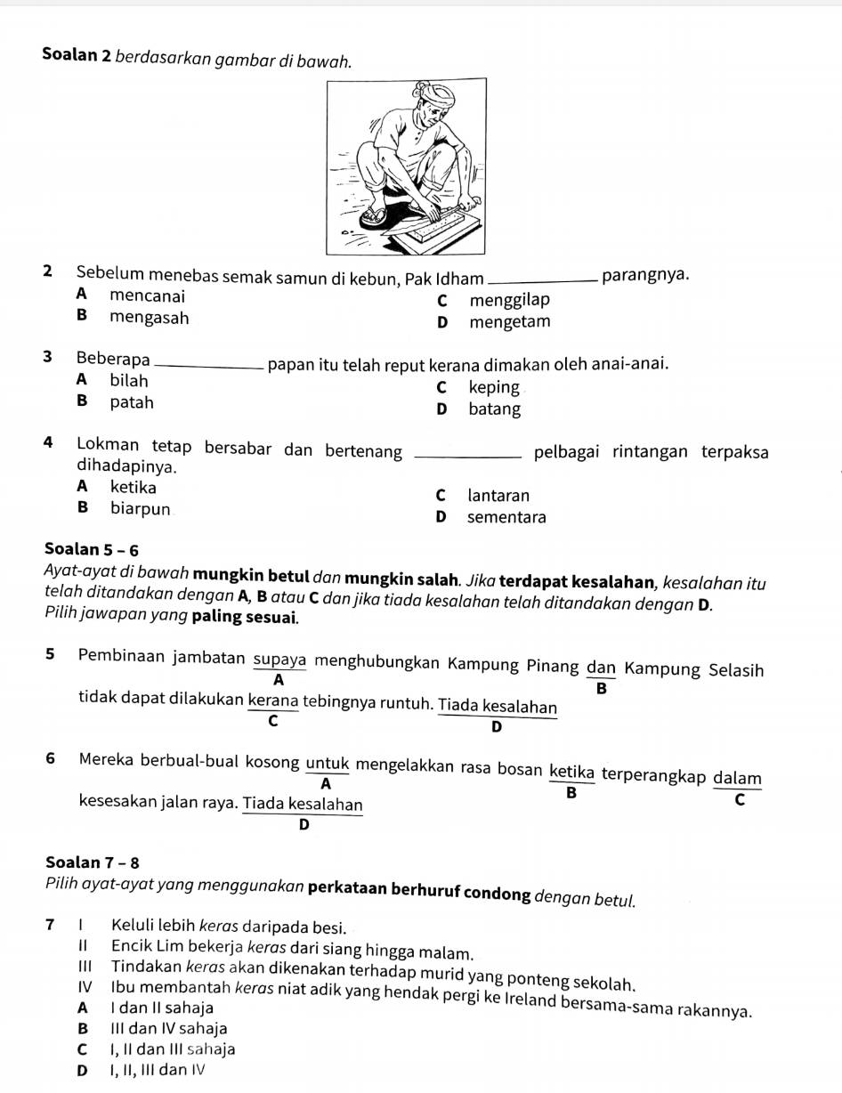 Soalan 2 berdasarkan gambar di bawah.
2 Sebelum menebas semak samun di kebun, Pak Idham _parangnya.
A mencanai Cmenggilap
B mengasah Dmengetam
3 Beberapa_ papan itu telah reput kerana dimakan oleh anai-anai.
A bilah C keping
B patah D batang
4 Lokman tetap bersabar dan bertenang _pelbagai rintangan terpaksa
dihadapinya.
A ketika C lantaran
B biarpun D sementara
Soalan 5 - 6
Ayat-ayat di bawah mungkin betul dan mungkin salah. Jika terdapat kesalahan, kesɑlahan itu
telah ditandakan dengan A, B atau C dan jika tiada kesalahan telah ditandakan dengan D.
Pilih jawapan yang paling sesuai.
5 Pembinaan jambatan supaya menghubungkan Kampung Pinang  dan/B  Kampung Selasih
A
tidak dapat dilakukan kerana tebingnya runtuh. Tiada kesalahan
C
D
6 Mereka berbual-bual kosong untuk mengelakkan rasa bosan ketika terperangkap dalam
A
B
kesesakan jalan raya. Tiada kesalahan
C
D
Soalan 7 - 8
Pilih ayat-ayat yang menggunakan perkataan berhuruf condong dengan betul.
7 I Keluli lebih kerøs daripada besi.
II Encik Lim bekerja kerøs dari siang hingga malam.
III Tindakan kerøs akan dikenakan terhadap murid yang ponteng sekolah.
IV Ibu membantah kerøs niat adik yang hendak pergi ke Ireland bersama-sama rakannya.
A I dan II sahaja
B III dan IV sahaja
C I, II dan III sahaja
D I, II, III dan IV