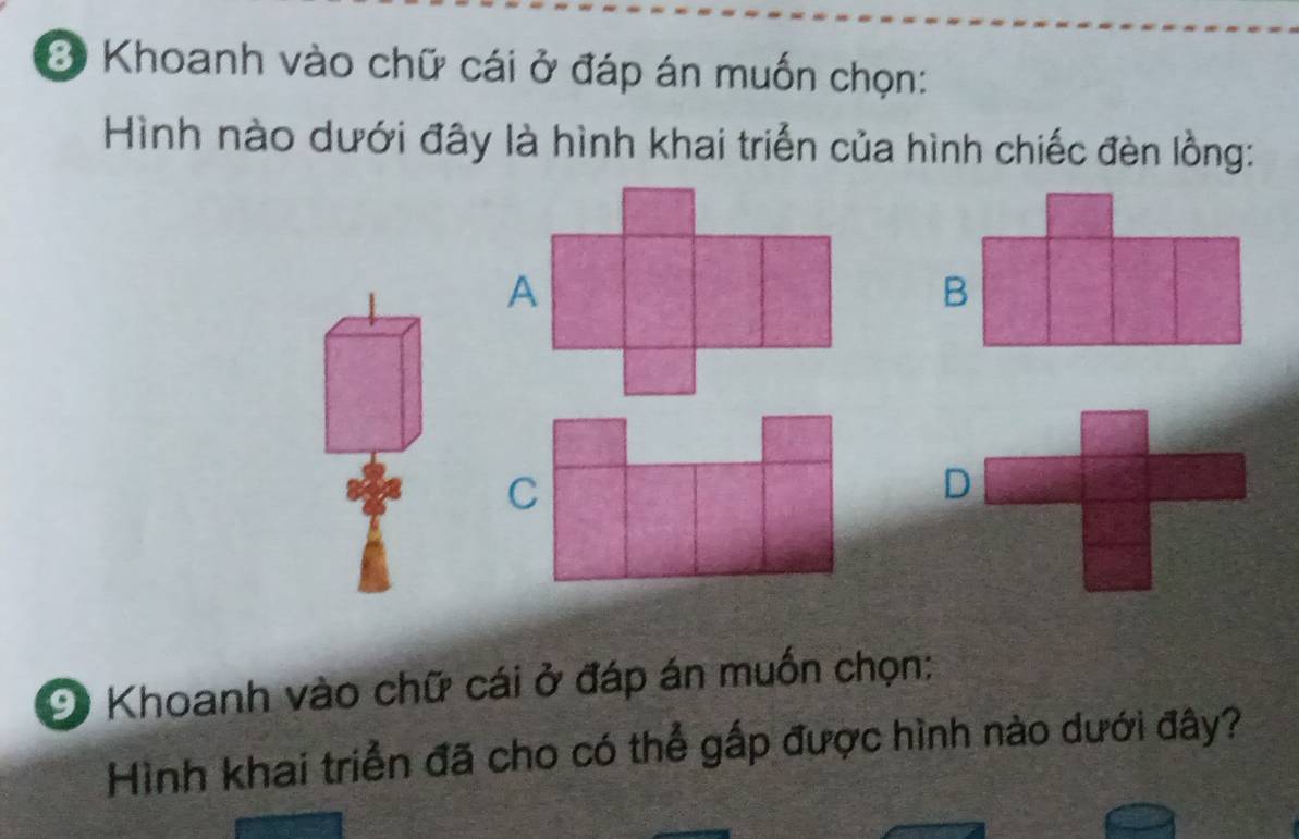 Khoanh vào chữ cái ở đáp án muốn chọn: 
Hình nào dưới đây là hình khai triển của hình chiếc đèn lồng: 
C 
9 Khoanh vào chữ cái ở đáp án muốn chọn: 
Hình khai triển đã cho có thể gấp được hình nào dưới đây?