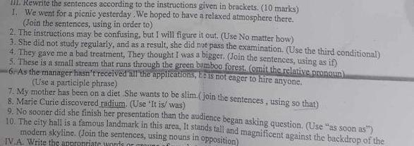 Rewrite the sentences according to the instructions given in brackets. (10 marks) 
1. We went for a picnic yesterday .We hoped to have a relaxed atmosphere there. 
(Join the sentences, using in order to) 
2. The instructions may be confusing, but I will figure it out. (Use No matter how) 
3. She did not study regularly, and as a result, she did not pass the examination. (Use the third conditional) 
4. They gave me a bad treatment, They thought I was a bigger. (Join the sentences, using as if) 
5. These is a small stream that runs through the green bamboo forest. (omit the relative pronoun) 
6. As the manager hasn’t received all the applications, h: is not eager to hire anyone. 
(Use a participle phrase) 
7. My mother has been on a diet .She wants to be slim.( join the sentences , using so that) 
8. Marie Curic discovered radium. (Use ‘It is/ was) 
9. No sooner did she finish her presentation than the audience began asking question. (Use “as soon as”) 
10. The city hall is a famous landmark in this area, It stands tall and magnificent against the backdrop of the 
modern skyline. (Join the sentences, using nouns in opposition) 
IV.A. Write the appropriate words or