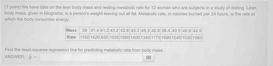 We have data on the lean body mass and resting metabolic rate for 12 women who are subjects in a study of dieting. Lean 
body mass, given in kilograms, is a person's weight leaving out all fat. Metabolic rate, in calories burned per 24 hours, is the rate at 
which the body consumes energy. 
Find the least-squares regression line for predicting metabolic rate from body mass. 
ANSWER: hat y=