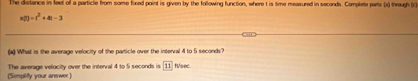 The distance in feet of a particle from some fixed point is given by the following function, where t is time measured in seconds. Complete parts (a) through (c)
s(t)=t^2+4t-3
(a) What is the average velocity of the particle over the interval 4 to 5 seconds? 
The average velocity over the interval 4 to 5 seconds is [11] ft/sec. 
(Simplify your answer.)