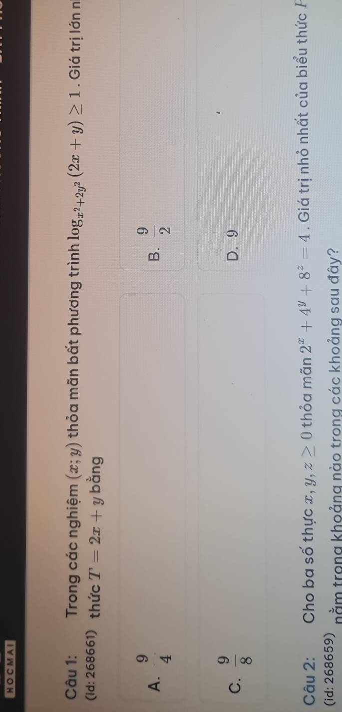 CM A I
Câu 1: Trong các nghiệm (x;y) thỏa mãn bất phương trình log _x^2+2y^2(2x+y)≥ 1. Giá trị lớn n
(id: 268661) thức T=2x+y bằng
A.  9/4   9/2 
B.
C.  9/8  D. 9
Câu 2: Cho ba số thực x, y, z≥ 0 thỏa mãn 2^x+4^y+8^z=4. Giá trị nhỏ nhất của biểu thức F
(id: 268659) nằm trong khoảng nào trong các khoảng sau đây?