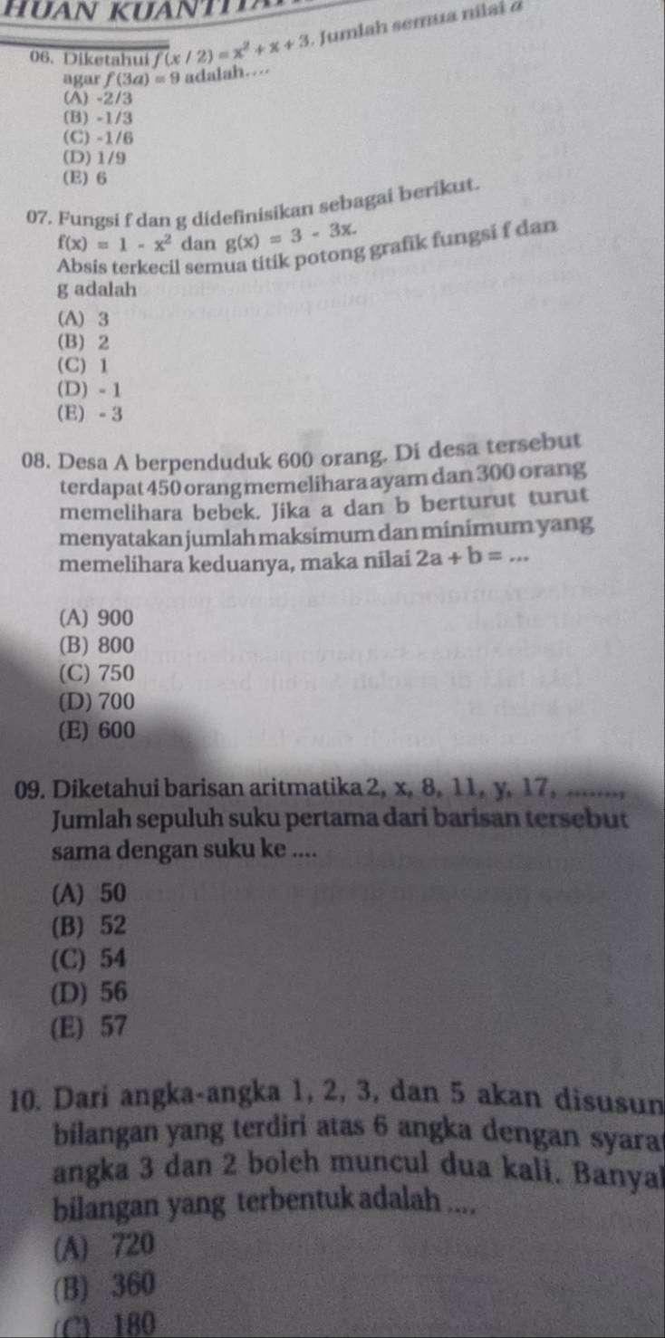 Diketahui f(x/2)=x^2+x+3. Jumlah semua ni lai o
agar f(3a)=9 adalah…
(A) -2/3
(B) -1/3
(C) -1/6
(D) 1/9
(E) 6
07. Fungsi f dan g didefinisikan sebagai berikut.
f(x)=1-x^2 dan g(x)=3-3x. 
l semua titik potong grafik fungsi f dan
g adalah
(A) 3
(B) 2
(C) 1
(D) - 1
(E) - 3
08. Desa A berpenduduk 600 orang. Di desa tersebut
terdapat 450 orang memelihara ayam dan 300 orang
memelihara bebek. Jika a dan b berturut turut
menyatakan jumlah maksimum dan minimum yang
memelihara keduanya, maka nilai 2a+b=...
(A) 900
(B) 800
(C) 750
(D) 700
(E) 600
09. Diketahui barisan aritmatika 2, x, 8, 11, y, 17, .......,
Jumlah sepuluh suku pertama dari barisan tersebut
sama dengan suku ke ....
(A) 50
(B) 52
(C) 54
(D) 56
(E) 57
10. Dari angka-angka 1, 2, 3, dan 5 akan disusun
bilangan yang terdiri atas 6 angka dengan syara
angka 3 dan 2 boleh muncul dua kali. Banya
bilangan yang terbentuk adalah ....
(A) 720
(B) 360
(C) 180