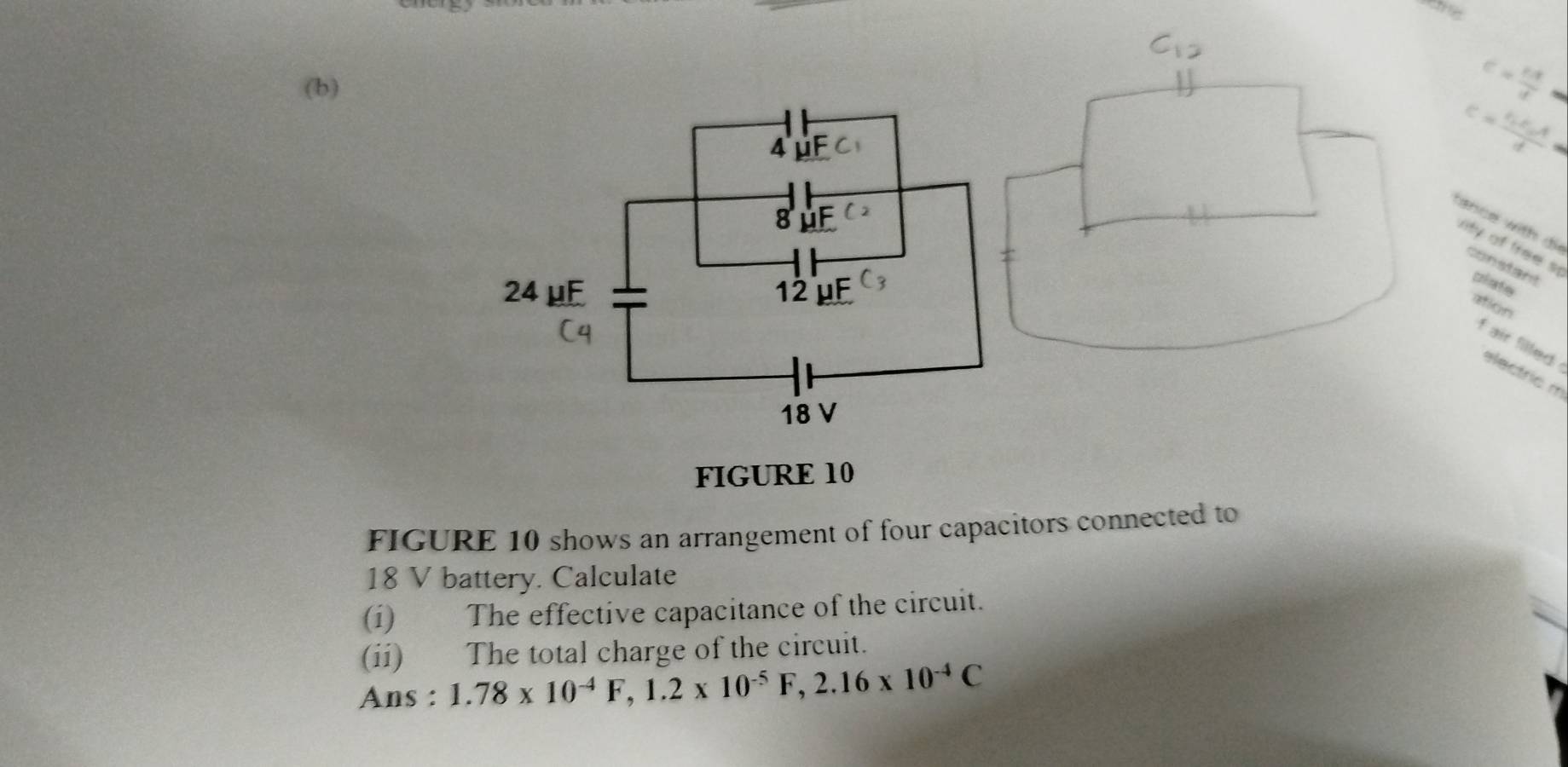 C= cx/d 
C=frac varepsilon _1varepsilon _0Ad
tance with di 
nity of free s crinate 
constant 
ation 
f air filled . 
electric m 
FIGURE 10 
FIGURE 10 shows an arrangement of four capacitors connected to
18 V battery. Calculate 
(i) The effective capacitance of the circuit. 
(ii) The total charge of the circuit. 
Ans : 1.78* 10^(-4)F, 1.2* 10^(-5)F, 2.16* 10^(-4)C